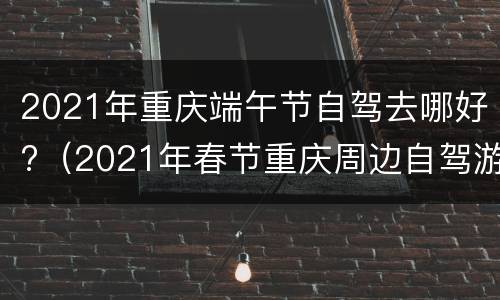 2021年重庆端午节自驾去哪好?（2021年春节重庆周边自驾游）