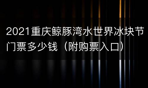 2021重庆鲸豚湾水世界冰块节门票多少钱（附购票入口）