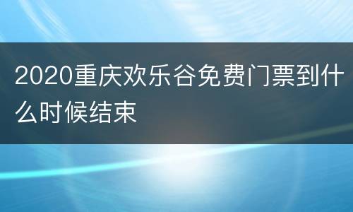 2020重庆欢乐谷免费门票到什么时候结束