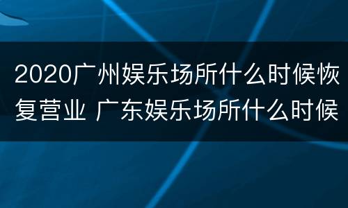 2020广州娱乐场所什么时候恢复营业 广东娱乐场所什么时候恢复营业2020
