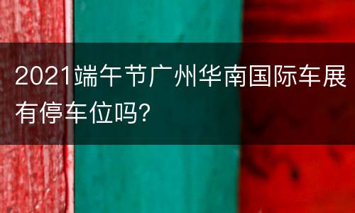 2021端午节广州华南国际车展有停车位吗？
