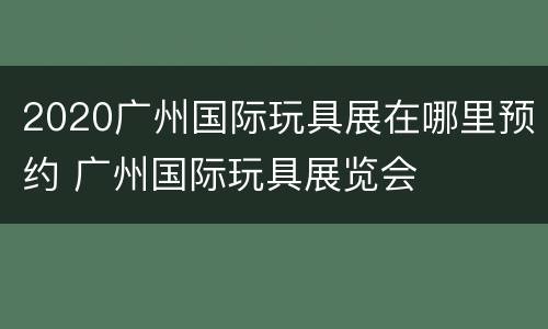 2020广州国际玩具展在哪里预约 广州国际玩具展览会