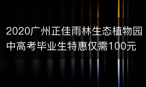 2020广州正佳雨林生态植物园中高考毕业生特惠仅需100元