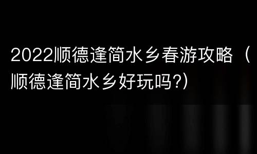 2022顺德逢简水乡春游攻略（顺德逢简水乡好玩吗?）