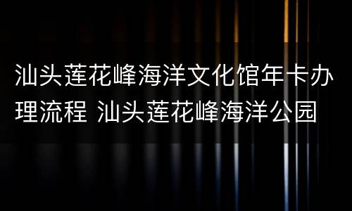 汕头莲花峰海洋文化馆年卡办理流程 汕头莲花峰海洋公园