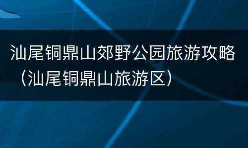 汕尾铜鼎山郊野公园旅游攻略（汕尾铜鼎山旅游区）