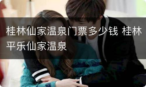 桂林仙家温泉门票多少钱 桂林平乐仙家温泉