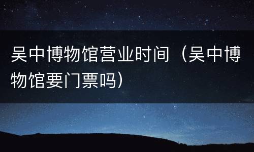 吴中博物馆营业时间（吴中博物馆要门票吗）