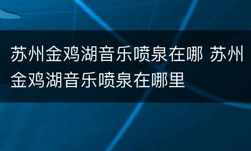 苏州金鸡湖音乐喷泉在哪 苏州金鸡湖音乐喷泉在哪里