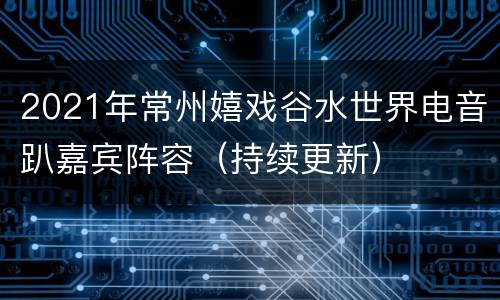 2021年常州嬉戏谷水世界电音趴嘉宾阵容（持续更新）