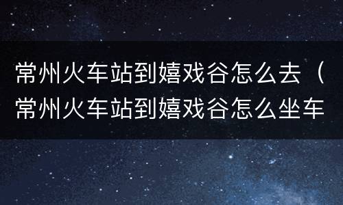 常州火车站到嬉戏谷怎么去（常州火车站到嬉戏谷怎么坐车）