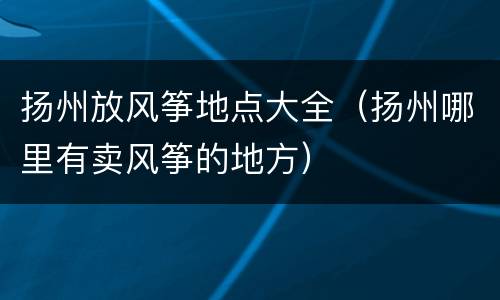 扬州放风筝地点大全（扬州哪里有卖风筝的地方）