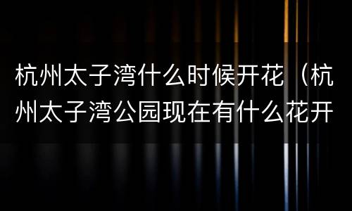 杭州太子湾什么时候开花（杭州太子湾公园现在有什么花开花）