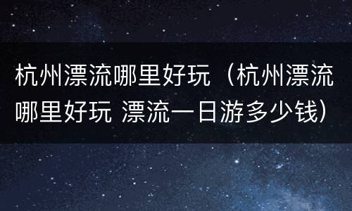 杭州漂流哪里好玩（杭州漂流哪里好玩 漂流一日游多少钱）