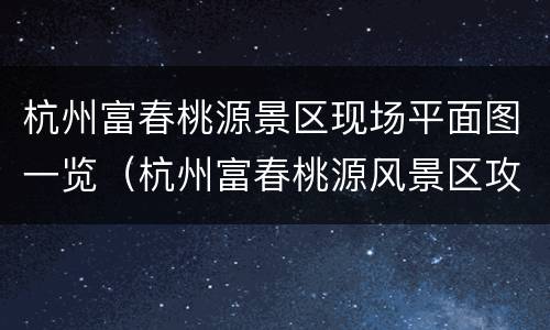 杭州富春桃源景区现场平面图一览（杭州富春桃源风景区攻略）