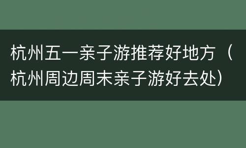 杭州五一亲子游推荐好地方（杭州周边周末亲子游好去处）