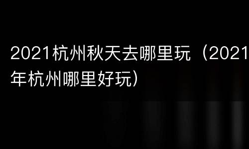 2021杭州秋天去哪里玩（2021年杭州哪里好玩）