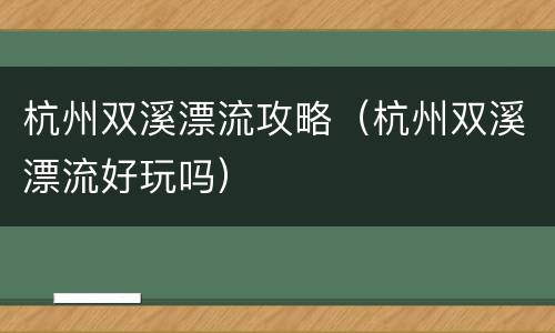 杭州双溪漂流攻略（杭州双溪漂流好玩吗）