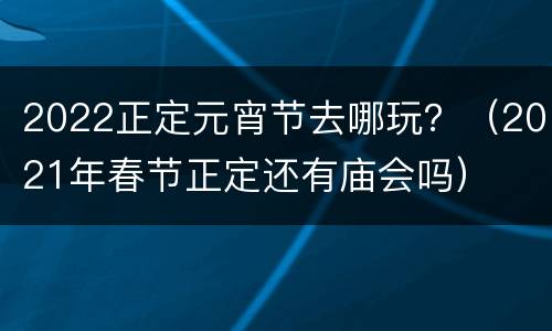 2022正定元宵节去哪玩？（2021年春节正定还有庙会吗）