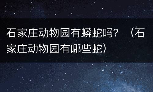 石家庄动物园有蟒蛇吗？（石家庄动物园有哪些蛇）