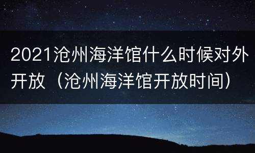 2021沧州海洋馆什么时候对外开放（沧州海洋馆开放时间）