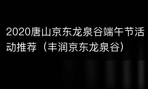 2020唐山京东龙泉谷端午节活动推荐（丰润京东龙泉谷）