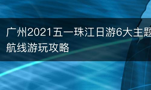 广州2021五一珠江日游6大主题航线游玩攻略