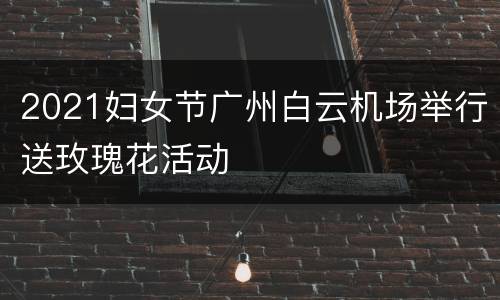 2021妇女节广州白云机场举行送玫瑰花活动