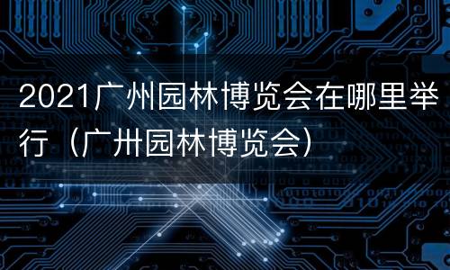2021广州园林博览会在哪里举行（广卅园林博览会）