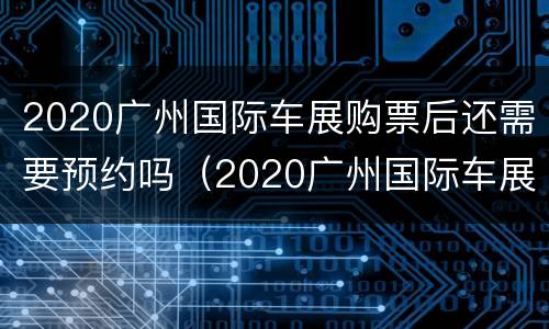2020广州国际车展购票后还需要预约吗（2020广州国际车展购票后还需要预约吗知乎）