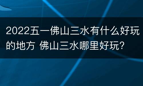 2022五一佛山三水有什么好玩的地方 佛山三水哪里好玩?