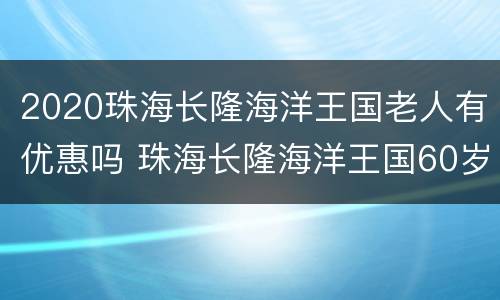 2020珠海长隆海洋王国老人有优惠吗 珠海长隆海洋王国60岁需要买门票吗