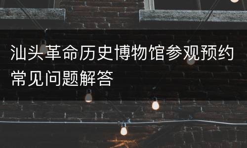 汕头革命历史博物馆参观预约常见问题解答