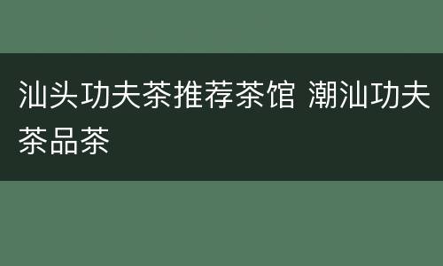 汕头功夫茶推荐茶馆 潮汕功夫茶品茶