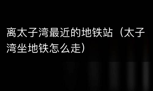 离太子湾最近的地铁站（太子湾坐地铁怎么走）