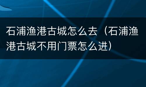 石浦渔港古城怎么去（石浦渔港古城不用门票怎么进）