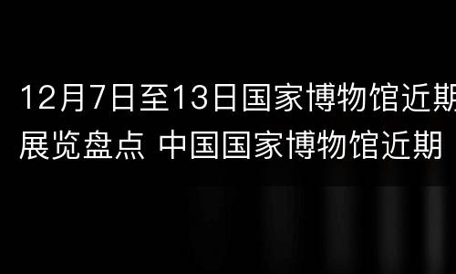 12月7日至13日国家博物馆近期展览盘点 中国国家博物馆近期展览表