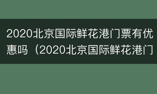 2020北京国际鲜花港门票有优惠吗（2020北京国际鲜花港门票有优惠吗今天）