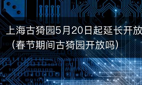 上海古猗园5月20日起延长开放（春节期间古猗园开放吗）