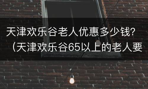天津欢乐谷老人优惠多少钱？（天津欢乐谷65以上的老人要票吗）