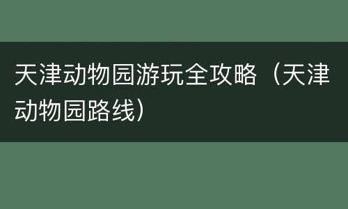 天津动物园游玩全攻略（天津动物园路线）
