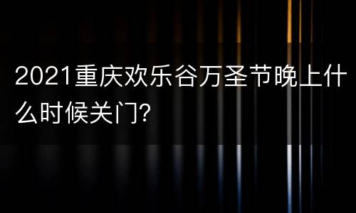 2021重庆欢乐谷万圣节晚上什么时候关门？