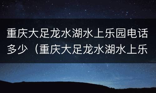 重庆大足龙水湖水上乐园电话多少（重庆大足龙水湖水上乐园电话多少号码）