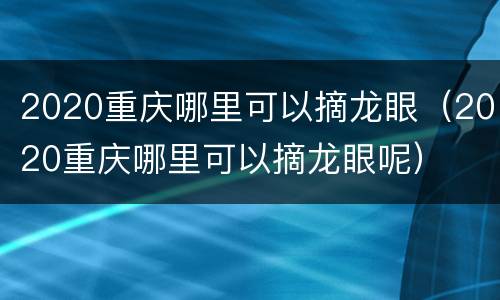 2020重庆哪里可以摘龙眼（2020重庆哪里可以摘龙眼呢）