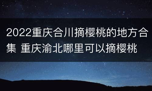 2022重庆合川摘樱桃的地方合集 重庆渝北哪里可以摘樱桃