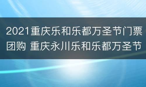 2021重庆乐和乐都万圣节门票团购 重庆永川乐和乐都万圣节门票