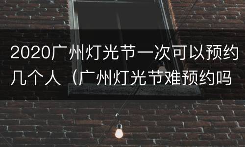 2020广州灯光节一次可以预约几个人（广州灯光节难预约吗）