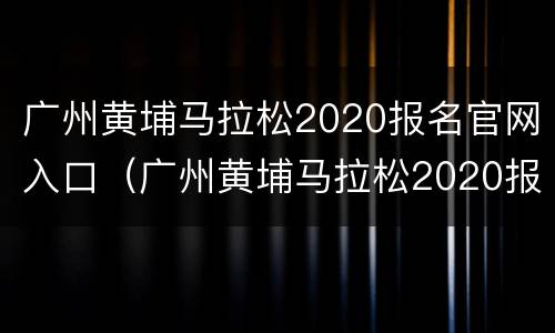 广州黄埔马拉松2020报名官网入口（广州黄埔马拉松2020报名官网入口查询）