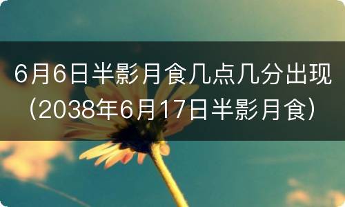 6月6日半影月食几点几分出现（2038年6月17日半影月食）