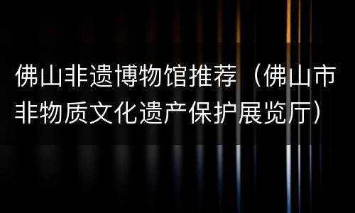 佛山非遗博物馆推荐（佛山市非物质文化遗产保护展览厅）